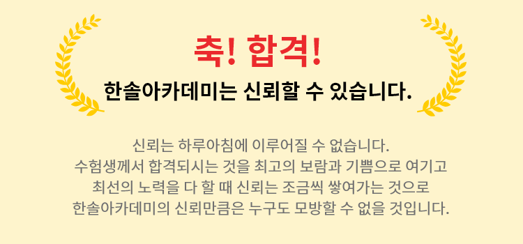 축! 합격! 한솔아카데미는 신뢰할 수 있습니다. 신뢰는 하루아침에 이루어질 수 없습니다. 수험생께서 합격되시는 것을 최고의 보람과 기쁨으로 여기고 최선의 노력을 다 할 때 신뢰는 조금씩 쌓여가는 것으로 한솔아카데미의 신뢰만큼은 누구도 모방할 수 없을 것입니다.